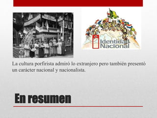 En resumen
La cultura porfirista admiró lo extranjero pero también presentó
un carácter nacional y nacionalista.
 