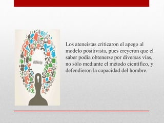 Los ateneístas criticaron el apego al
modelo positivista, pues creyeron que el
saber podía obtenerse por diversas vías,
no sólo mediante el método científico, y
defendieron la capacidad del hombre.
 