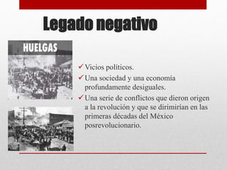 Legado negativo
Vicios políticos.
Una sociedad y una economía
profundamente desiguales.
Una serie de conflictos que dieron origen
a la revolución y que se dirimirían en las
primeras décadas del México
posrevolucionario.
 