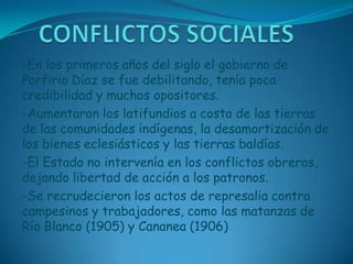 CONFLICTOS SOCIALES-En los primeros años del siglo el gobierno de Porfirio Díaz se fue debilitando, tenía poca credibilidad y muchos opositores.-Aumentaron los latifundios a costa de las tierras de las comunidades indígenas, la desamortización de los bienes eclesiásticos y las tierras baldías.-El Estado no intervenía en los conflictos obreros, dejando libertad de acción a los patronos.-Se recrudecieron los actos de represalia contra campesinos y trabajadores, como las matanzas de Río Blanco (1905) y Cananea (1906)