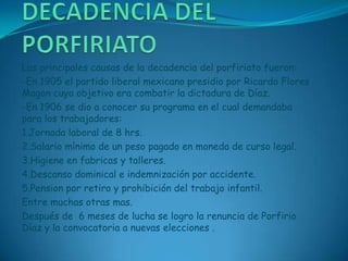 DECADENCIA DEL PORFIRIATOLas principales causas de la decadencia del porfiriato fueron:-En 1905 el partido liberal mexicano presidio por Ricardo Flores Magon cuyo objetivo era combatir la dictadura de Díaz.-En 1906 se dio a conocer su programa en el cual demandaba para los trabajadores:1.Jornada laboral de 8 hrs.2.Salario mínimo de un peso pagado en moneda de curso legal.3.Higiene en fabricas y talleres.4.Descanso dominical e indemnización por accidente.5.Pension por retiro y prohibición del trabajo infantil.Entre muchas otras mas.Después de  6 meses de lucha se logro la renuncia de Porfirio Díaz y la convocatoria a nuevas elecciones .