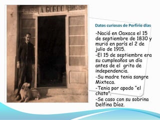 Datos curiosos de Porfirio días-Nació en Oaxaca el 15 de septiembre de 1830 y murió en parís el 2 de julio de 1915.-El 15 de septiembre era su cumpleaños un día antes de el  grito de independencia.-Su madre tenia sangre Mixteca.-Tenia por apodo “el chato”.-Se caso con su sobrina Delfina Díaz.