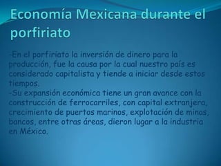 Economía Mexicana durante el porfiriato-En el porfiriato la inversión de dinero para la producción, fue la causa por la cual nuestro país es considerado capitalista y tiende a iniciar desde estos tiempos.-Su expansión económica tiene un gran avance con la construcción de ferrocarriles, con capital extranjera, crecimiento de puertos marinos, explotación de minas, bancos, entre otras áreas, dieron lugar a la industria en México.