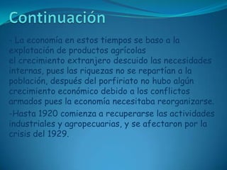 Continuación- La economía en estos tiempos se baso a la explotación de productos agrícolas el crecimiento extranjero descuido las necesidades internas, pues las riquezas no se repartían a la población, después del porfiriato no hubo algún crecimiento económico debido a los conflictos armados pues la economía necesitaba reorganizarse.-Hasta 1920 comienza a recuperarse las actividades industriales y agropecuarias, y se afectaron por la crisis del 1929.