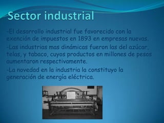 Sector industrial-El desarrollo industrial fue favorecido con la exención de impuestos en 1893 en empresas nuevas.-Las industrias mas dinámicas fueron las del azúcar, telas, y tabaco, cuyos productos en millones de pesos aumentaron respectivamente.-La novedad en la industria la constituyo la generación de energía eléctrica.