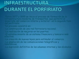 INFRAESTRUCTURA DURANTE EL PORFIRIATO-Entre 1877 y 1895 se inicia el proceso de formación de la infraestructura moderna de transportes, que permitió el desarrollo del comercio-interno y exterior- en la segunda fase del porfiriato.Tal proceso consistió en: -La construcción de una red ferroviaria nacional.-La realización de mejoras en los puertos.-El establecimiento de un sistema financiero y bancario más efectivo.-La creación de nuevas leyes para estimular el comercio.-La ampliación de las comunicaciones telegráficas y telefónicas.-La supresión definitiva de las aduanas internas y las alcabalas.