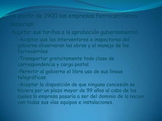 -A partir de 1900 las empresas ferrocarrilerasdeberían:-Sujetar sus tarifas a la aprobación gubernamental.-Aceptar que los interventores e inspectores del gobierno observaran las obras y el manejo de los ferrocarriles.-Transportar gratuitamente toda clase de correspondencia y carga postal.-Permitir al gobierno el libre uso de sus líneas telegráficas.-Aceptar la disposición de que ninguna concesión se hiciera por un plazo mayor de 99 años al cabo de los cuales la empresa pasaría a ser del dominio de la nacion con todas sus vías equipos e instalaciones.