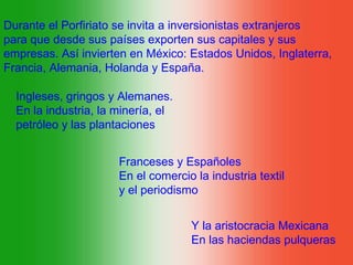 Durante el Porfiriato se invita a inversionistas extranjeros
para que desde sus países exporten sus capitales y sus
empresas. Así invierten en México: Estados Unidos, Inglaterra,
Francia, Alemania, Holanda y España.

  Ingleses, gringos y Alemanes.
  En la industria, la minería, el
  petróleo y las plantaciones


                      Franceses y Españoles
                      En el comercio la industria textil
                      y el periodismo


                                    Y la aristocracia Mexicana
                                    En las haciendas pulqueras
 