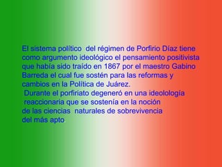 El sistema político del régimen de Porfirio Díaz tiene
como argumento ideológico el pensamiento positivista
que había sido traído en 1867 por el maestro Gabino
Barreda el cual fue sostén para las reformas y
cambios en la Política de Juárez.
 Durante el porfiriato degeneró en una ideolología
 reaccionaria que se sostenía en la noción
de las ciencias naturales de sobrevivencia
del más apto.
 