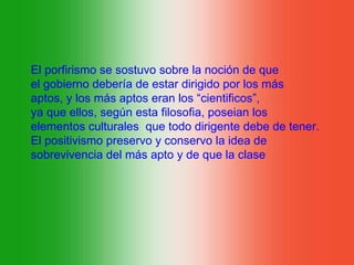 El porfirismo se sostuvo sobre la noción de que
el gobierno debería de estar dirigido por los más
aptos, y los más aptos eran los “cientificos”,
ya que ellos, según esta filosofia, poseian los
elementos culturales que todo dirigente debe de tener.
El positivismo preservo y conservo la idea de
sobrevivencia del más apto y de que la clase
 