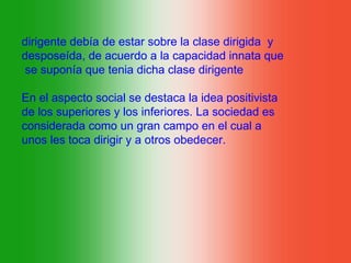 dirigente debía de estar sobre la clase dirigida y
desposeída, de acuerdo a la capacidad innata que
 se suponía que tenia dicha clase dirigente

En el aspecto social se destaca la idea positivista
de los superiores y los inferiores. La sociedad es
considerada como un gran campo en el cual a
unos les toca dirigir y a otros obedecer.
 