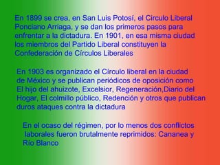En 1899 se crea, en San Luis Potosí, el Circulo Liberal
Ponciano Arriaga, y se dan los primeros pasos para
enfrentar a la dictadura. En 1901, en esa misma ciudad
los miembros del Partido Liberal constituyen la
Confederación de Círculos Liberales

En 1903 es organizado el Círculo liberal en la ciudad
de México y se publican periódicos de oposición como
El hijo del ahuizote, Excelsior, Regeneración,Diario del
Hogar, El colmillo público, Redención y otros que publican
duros ataques contra la dictadura

  En el ocaso del régimen, por lo menos dos conflictos
  laborales fueron brutalmente reprimidos: Cananea y
  Río Blanco
 