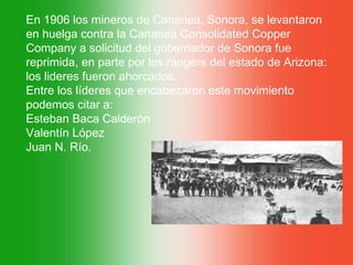 En 1906 los mineros de Cananea, Sonora, se levantaron
en huelga contra la Cananea Consolidated Copper
Company a solicitud del gobernador de Sonora fue
reprimida, en parte por los rangers del estado de Arizona:
los lideres fueron ahorcados.
Entre los líderes que encabezaron este movimiento
podemos citar a:
Esteban Baca Calderón
Valentín López
Juan N. Río.
 