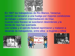 En 1907 los trabajadores de Río Blanco, Veracruz,
también se lanzaron a una huelga por mejores condiciones
de trabajo y pidieron intermediación de Díaz.
Cuando esta fracaso se suscitaron desórdenes y la
tienda de raya fue quemada.
Los rurales y el ejército federal reprimieron y mataron a
decenas de trabajadores, entre ellos a mujeres y niños.
 