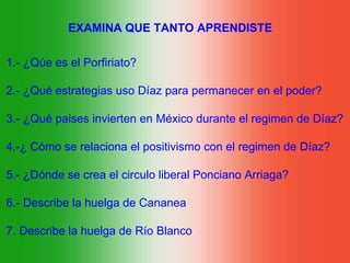EXAMINA QUE TANTO APRENDISTE

1.- ¿Qúe es el Porfiriato?

2.- ¿Qué estrategias uso Díaz para permanecer en el poder?

3.- ¿Qué paises invierten en México durante el regimen de Díaz?

4.-¿ Cómo se relaciona el positivismo con el regimen de Díaz?

5.- ¿Dónde se crea el circulo liberal Ponciano Arriaga?

6.- Describe la huelga de Cananea

7. Describe la huelga de Río Blanco
 