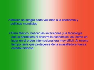 México se integro cada vez más a la economía y
 políticas mundiales

Para México, buscar las inversiones y la tecnología
 que le permitiera el desarrollo económico, así como un
 lugar en el orden internacional era muy difícil. Al mismo
 tiempo tenia que protegerse de la avasalladora fuerza
 estadounidense.
 