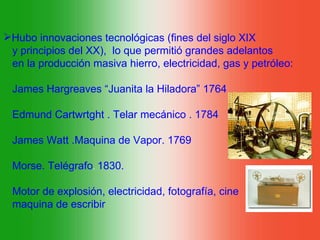 Hubo innovaciones tecnológicas (fines del siglo XIX
 y principios del XX), lo que permitió grandes adelantos
 en la producción masiva hierro, electricidad, gas y petróleo:

 James Hargreaves “Juanita la Hiladora” 1764

 Edmund Cartwrtght . Telar mecánico . 1784

 James Watt .Maquina de Vapor. 1769

 Morse. Telégrafo. 1830.

 Motor de explosión, electricidad, fotografía, cine
 maquina de escribir
 