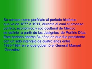 Se conoce como porfiriato al periodo histórico
que va de 1877 a 1911, durante el cual el proceso
político, económico y sociocultural de México
se definió a partir de los designios de Porfirio Díaz.
Este periodo abarca 34 años en que fue presidente
con un solo intervalo de cuatro años entre
1980-1984 en el que gobernó el General Manuel
 González.
 