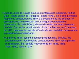 Cuando Lerdo de Tejada anunció su intento por reelegirse, Porfirio
 Díaz lanza el plan de Tuxtepec ( enero 1876), en el cual prometía
 respetar la constitución de 1857 y la soberanía de los Estados, lo
 esencial fue la no reelección en los cargos de presidente y
 gobernador. En 1876 Díaz y Manuel González derrotan al ejercito
 Lerdista. Díaz entro victorioso a la ciudad de México y el 5 de mayo
 de 1877, después de una elección donde fue candidato único asume
 la presidencia constitucional.
 A partir de 1884 (segundo periodo presidencial), de Díaz, fue
  paulatinamente modificada la constitución de 1857 hasta permitir
  su reelección. Se reeligió nuevamente en 1888, 1892,
  1896, 1900, 1904 y 1910.
 