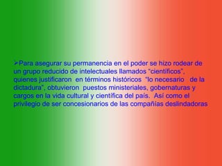 Para asegurar su permanencia en el poder se hizo rodear de
un grupo reducido de intelectuales llamados “científicos”,
quienes justificaron en términos históricos “lo necesario de la
dictadura”, obtuvieron puestos ministeriales, gobernaturas y
cargos en la vida cultural y científica del país. Así como el
privilegio de ser concesionarios de las compañías deslindadoras
 
