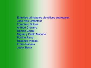 Entre los principales cientificos sobresalen
José Ives Limantour
Francisco Bulnes
Alfredo Chavero
Ramón Corral
Miguel y Pablo Macedo
Porfirio Parra
Rosendo Pineda
Emilio Rabasa
Justo Sierra
 