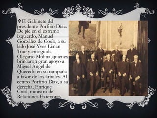 El Gabinete del
presidente Porfirio Díaz.
De pie en el extremo
izquierdo, Manuel
González de Cosío, a su
lado José Yves Liman
Tour y enseguida
Olegario Molina, quienes
brindaron gran apoyo a
Miguel Ángel de
Quevedo en su campaña
a favor de los árboles. Al
centro Porfirio Díaz, a su
derecha, Enrique
Creel, ministro de
Relaciones Exteriores
 