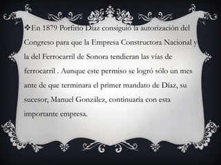 En 1879 Porfirio Díaz consiguió la autorización del
Congreso para que la Empresa Constructora Nacional y
la del Ferrocarril de Sonora tendieran las vías de
ferrocarril . Aunque este permiso se logró sólo un mes
ante de que terminara el primer mandato de Díaz, su
sucesor, Manuel González, continuaría con esta
importante empresa.
 