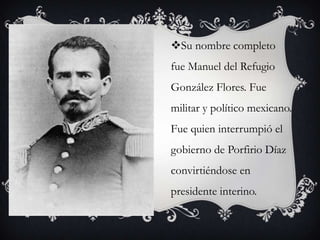 Su nombre completo
fue Manuel del Refugio
González Flores. Fue
militar y político mexicano.
Fue quien interrumpió el
gobierno de Porfirio Díaz
convirtiéndose en
presidente interino.
 