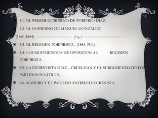  5.1- EL PRIMER GOBIERNO DE PORFIRIO DÍAZ.

 5.2- EL GOBIERNO DE MANUEL GONZÁLEZ.

 (1880-1884)

 5.3- EL RÉGIMEN PORFIRISTA. (1884-1911)

 5.4- LOS MOVIMIENTOS DE OPOSICIÓN AL        RÉGIMEN
   PORFIRISTA.

 5.5- LA ENTREVISTA DÍAZ – CREELMAN Y EL SURGIMIENTO DE LOS
   PARTIDOS POLÍTICOS.

 5.6- MADERO Y EL PARTIDO ANTIREELECCIONISTA.
 