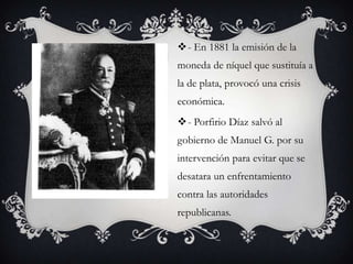 - En 1881 la emisión de la
moneda de níquel que sustituía a
la de plata, provocó una crisis
económica.
- Porfirio Díaz salvó al
gobierno de Manuel G. por su
intervención para evitar que se
desatara un enfrentamiento
contra las autoridades
republicanas.
 