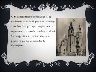  Su administración concluyó el 30 de
noviembre de 1884. El poder se lo entregó
a Porfirio Díaz para que cumpliera con su
segundo mandato en la presidencia del país.
Su vida política no terminó al dejar su
puesto ya que fue gobernador de
Guanajuato.
 