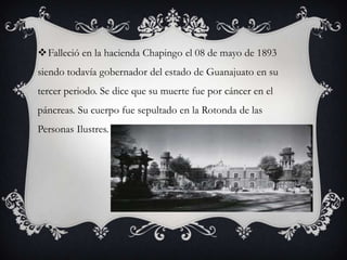 Falleció en la hacienda Chapingo el 08 de mayo de 1893
siendo todavía gobernador del estado de Guanajuato en su
tercer periodo. Se dice que su muerte fue por cáncer en el
páncreas. Su cuerpo fue sepultado en la Rotonda de las
Personas Ilustres.
 