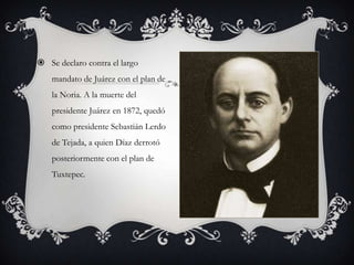  Se declaro contra el largo
    mandato de Juárez con el plan de
    la Noria. A la muerte del
    presidente Juárez en 1872, quedó
    como presidente Sebastián Lerdo
    de Tejada, a quien Díaz derrotó
    posteriormente con el plan de
    Tuxtepec.
 