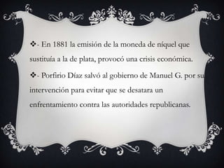 - En 1881 la emisión de la moneda de níquel que
sustituía a la de plata, provocó una crisis económica.

- Porfirio Díaz salvó al gobierno de Manuel G. por su
intervención para evitar que se desatara un
enfrentamiento contra las autoridades republicanas.
 