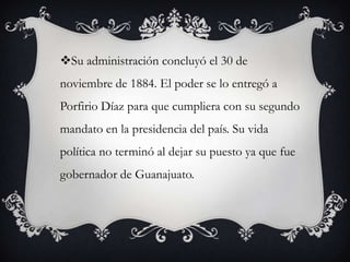 Su administración concluyó el 30 de
noviembre de 1884. El poder se lo entregó a
Porfirio Díaz para que cumpliera con su segundo
mandato en la presidencia del país. Su vida
política no terminó al dejar su puesto ya que fue
gobernador de Guanajuato.
 