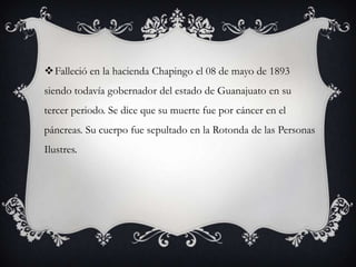 Falleció en la hacienda Chapingo el 08 de mayo de 1893
siendo todavía gobernador del estado de Guanajuato en su
tercer periodo. Se dice que su muerte fue por cáncer en el
páncreas. Su cuerpo fue sepultado en la Rotonda de las Personas
Ilustres.
 