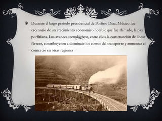  Durante el largo periodo presidencial de Porfirio Díaz, México fue
    escenario de un crecimiento económico notable que fue llamado, la paz
    porfiriana. Los avances tecnológicos, entre ellos la construcción de líneas
    férreas, contribuyeron a disminuir los costos del transporte y aumentar el
    comercio en otras regiones
 