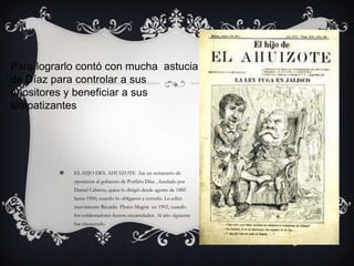Para lograrlo contó con mucha astucia
de Díaz para controlar a sus
opositores y beneficiar a sus
simpatizantes




            EL HIJO DEL AHUIZOTE fue un semanario de
             oposición al gobierno de Porfirio Díaz , fundado por
             Daniel Cabrera, quien lo dirigió desde agosto de 1885
             hasta 1900, cuando lo obligaron a cerrarlo. Lo editó
             nuevamente Ricardo Flores Magón en 1902, cuando
             los colaboradores fueron encarcelados. Al año siguiente
             fue clausurado.
 