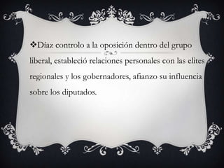Díaz controlo a la oposición dentro del grupo
liberal, estableció relaciones personales con las elites
regionales y los gobernadores, afianzo su influencia
sobre los diputados.
 
