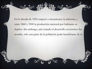 En la década de 1830 empezó a mecanizarse la industria, y
entre 1860 y 1900 la producción nacional por habitante se
duplico. Sin embargo, aún cuando el desarrollo económico fue
notable, solo una parte de la población pudo beneficiarse de el.
 