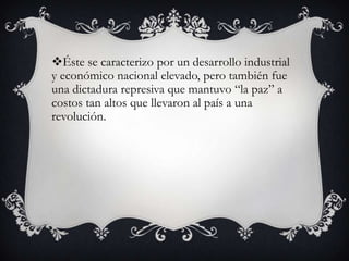 Éste se caracterizo por un desarrollo industrial
y económico nacional elevado, pero también fue
una dictadura represiva que mantuvo “la paz” a
costos tan altos que llevaron al país a una
revolución.
 
