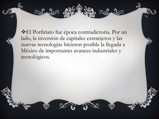 El Porfiriato fue época contradictoria. Por un
lado, la inversión de capitales extranjeros y las
nuevas tecnologías hicieron posible la llegada a
México de importantes avances industriales y
tecnológicos.
 