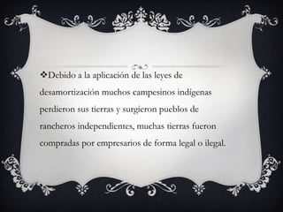Debido a la aplicación de las leyes de
desamortización muchos campesinos indígenas
perdieron sus tierras y surgieron pueblos de
rancheros independientes, muchas tierras fueron
compradas por empresarios de forma legal o ilegal.
 