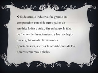 El desarrollo industrial fue grande en
comparación con el de otros países de
América latina y Asia . Sin embargo, la falta
de fuentes de financiamiento y los privilegios
que el gobierno dio limitaron las
oportunidades, además, las condiciones de los
obreros eran muy difíciles.
 