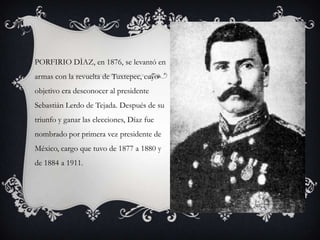 PORFIRIO DÌAZ, en 1876, se levantó en
armas con la revuelta de Tuxtepec, cuyo
objetivo era desconocer al presidente
Sebastián Lerdo de Tejada. Después de su
triunfo y ganar las elecciones, Díaz fue
nombrado por primera vez presidente de
México, cargo que tuvo de 1877 a 1880 y
de 1884 a 1911.
 