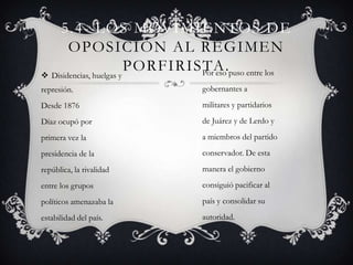 5.4- LOS MOVIMIENTOS DE
       OPOSICIÓN AL RÉGIMEN
 Disidencias, huelgas y
                         PORFIRISTA.puso entre los
                                 Por eso

represión.                      gobernantes a

Desde 1876                      militares y partidarios

Díaz ocupó por                  de Juárez y de Lerdo y

primera vez la                  a miembros del partido

presidencia de la               conservador. De esta

república, la rivalidad         manera el gobierno

entre los grupos                consiguió pacificar al

políticos amenazaba la          país y consolidar su

estabilidad del país.           autoridad.
 