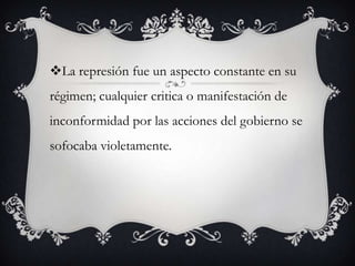 La represión fue un aspecto constante en su
régimen; cualquier critica o manifestación de
inconformidad por las acciones del gobierno se
sofocaba violetamente.
 