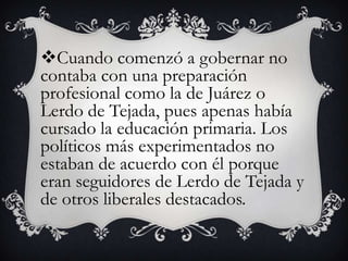 Cuando comenzó a gobernar no
contaba con una preparación
profesional como la de Juárez o
Lerdo de Tejada, pues apenas había
cursado la educación primaria. Los
políticos más experimentados no
estaban de acuerdo con él porque
eran seguidores de Lerdo de Tejada y
de otros liberales destacados.
 