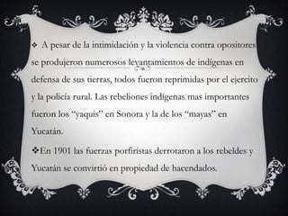    A pesar de la intimidación y la violencia contra opositores
se produjeron numerosos levantamientos de indígenas en
defensa de sus tierras, todos fueron reprimidas por el ejercito
y la policía rural. Las rebeliones indígenas mas importantes
fueron los “yaquis” en Sonora y la de los “mayas” en
Yucatán.

En 1901 las fuerzas porfiristas derrotaron a los rebeldes y
Yucatán se convirtió en propiedad de hacendados.
 