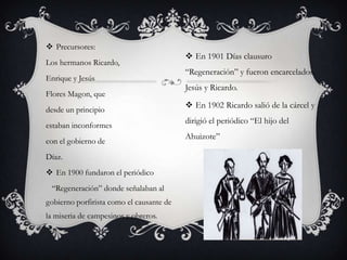  Precursores:
                                           En 1901 Días clausuro
Los hermanos Ricardo,
                                          “Regeneración” y fueron encarcelados
Enrique y Jesús
                                          Jesús y Ricardo.
Flores Magon, que
                                           En 1902 Ricardo salió de la cárcel y
desde un principio
                                          dirigió el periódico “El hijo del
estaban inconformes
                                          Ahuizote”
con el gobierno de
Díaz.
 En 1900 fundaron el periódico
 “Regeneración” donde señalaban al
gobierno porfirista como el causante de
la miseria de campesinos y obreros.
 